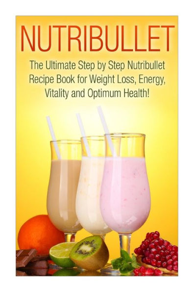 Nutribullet: The Ultimate Step by Step NutriBullet Recipe Book for Weight Loss, Energy, Vitality and Optimum Health