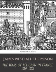 Title: The Wars of Religion in France 1559-1576, Author: James Westfall Thompson