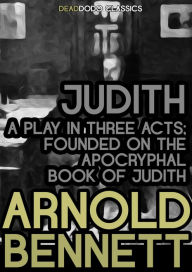 Title: Judith, a Play in Three Acts: Founded on the Apocryphal Book of Judith, Author: Arnold Bennett