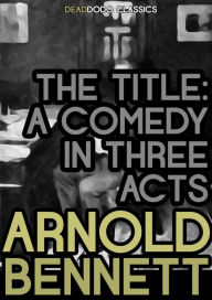 Title: The Title: A Comedy in Three Acts, Author: Arnold Bennett