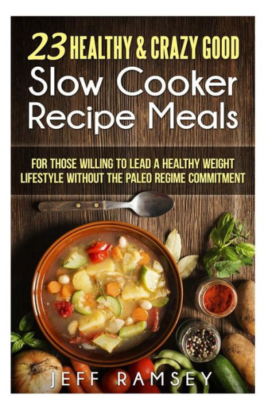 23 Healthy and Crazy Good Slow Cooker Recipes Meals: For those willing to lead a Healthy Weight Lifestyle without the Paleo Regime Commitment