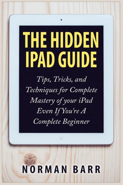The Hidden iPad Guide: Tips, Tricks, and Techniques for Complete Mastery of your iPad Even If You're A Complete Beginner