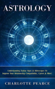 Title: Astrology: Understanding Zodiac Signs & Horoscopes To Improve Your Relationship Compatibility, Career & More!, Author: Charlotte Pearce