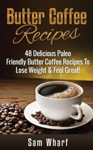 Title: Butter Coffee Recipes: 48 Delicious Paleo Friendly Butter Coffee Recipes To Lose Weight & Feel Great!, Author: Sam Wharf