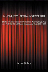 Title: A Six-City Opera Potpourri: Stories of Grand Opera from Cincinnati,Washington (D.C.), New York City, New Orleans,Chicago, and Central City (CO), Author: James Stubbs