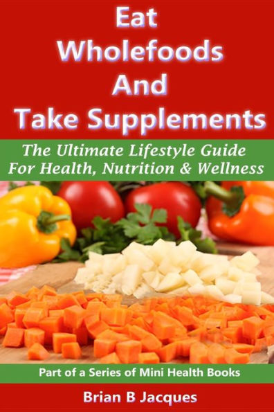Eat Wholefoods And Take Supplements: The Ultimate Lifestyle Guide For Health, Nutrition Wellness