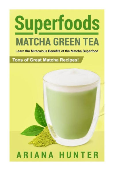 Superfoods: Matcha Green Tea, Learn the Miraculous Benefits of the Matcha Superfood and Tons of Great Matcha Recipes