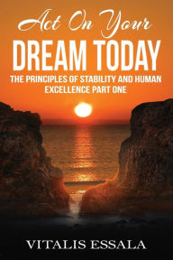 Title: Act On Your Dream Today: The Principles of Stability and Human Excellence Part One, Author: Vitalis Essala