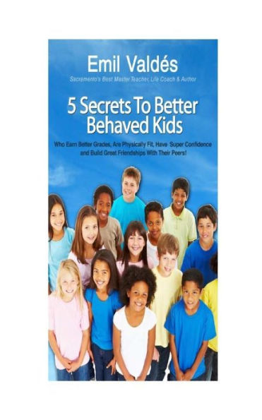 Emil Valdes' 5 Secrets To Better Behaved Kids: Who Earn Better Grades, Are Physically Fit, Have Super Confidence and Build Great Friendships With Their Peers!