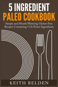Title: 5 Ingredient Paleo Cookbook: Simple and Mouth Watering Gluten-Free Recipes Containing 5 Or Fewer Ingredients, Author: Keith Belden