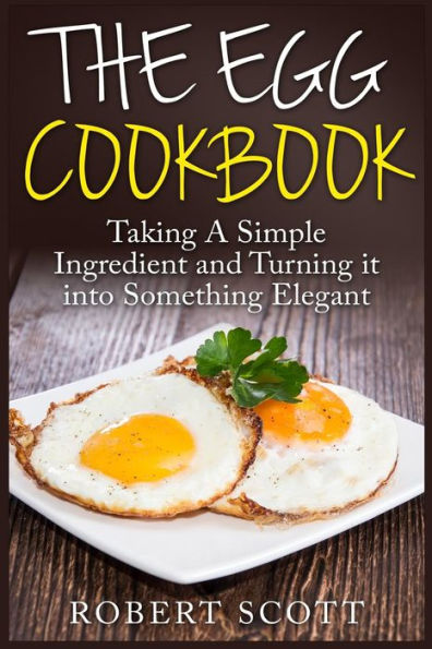 The Egg Cookbook: Taking A Simple Ingredient and Turning it into Something Elegant