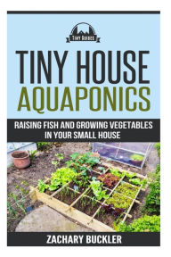 Title: Tiny House Aquaponics: Raising Fish and Growing Vegetables in Your Small Space, Author: Zachary Buckler
