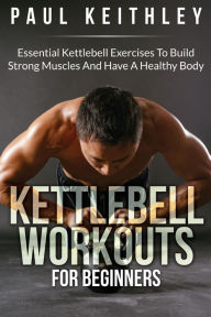 Title: Kettlebell Workouts For Beginners: Essential Kettlebell Exercises to Build Strong Muscles and Have a Healthy Body, Author: Paul Keithley