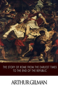 Title: The Story of Rome from the Earliest Times to the End of the Republic, Author: Arthur Gilman