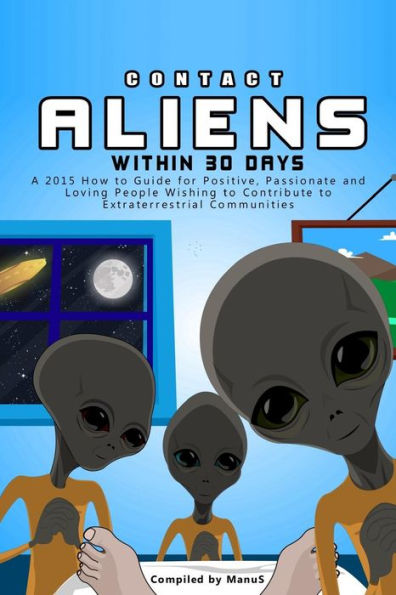 Contact Aliens Within 30 Days. A 2015 How to Guide for Positive, Passionate and Loving People Wishing to Contribute to Extraterrestrial Communities