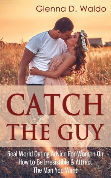 Catch The Guy: Real World Dating Advice for Women on How to Be Irresistible & Attract Man You Want