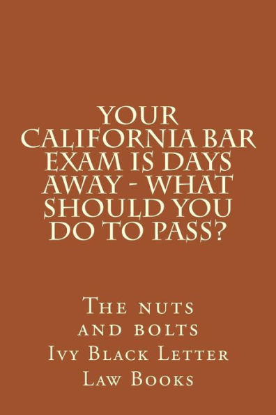 YOUR California BAR EXAM IS DAYS AWAY - What should you do to pass?: The nuts and bolts
