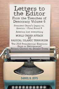 Title: LETTERS TO THE EDITOR From the Trenches of Democracy Volume 6: President Obama's Legacy vs. America - Final Round 8 America lost everything WORLD UNDER ATTACK BY RADICAL ISLAMIC TERRORISM The 2016 Presidential Elections Doom or Deliverance? Hillary Clin, Author: Daniel B. Jeffs