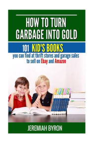 Title: How to turn Garbage into Gold: 101 Kid's Books You Can Find at Thrift Stores and Garage Sales to Sell on Ebay and Amazon, Author: Jeremiah Byron