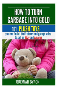 Title: How to turn Garbage into Gold: 101 Plush Toys You can find at Thrift Stores and Garage Sales to Sell on Ebay and Amazon, Author: Jeremiah Byron