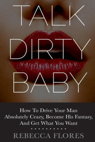 Title: Talk Dirty Baby: How To Drive Your Man Absolutely Crazy, Become His Fantasy, And Get What You Want, Author: Rebecca Flores