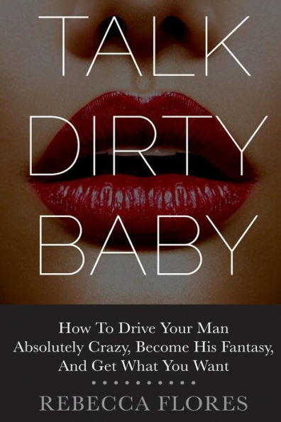 Talk Dirty Baby: How To Drive Your Man Absolutely Crazy, Become His Fantasy, And Get What You Want