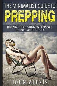 Title: The Minimalist Guide To Prepping: Being Prepared Without Being Obsessed: Prepper & Survival Training Just In Case The SHTF Off The Grid, Practical Prepper's Book For Beginners & Rookies, Where To Start, Author: John Alexis