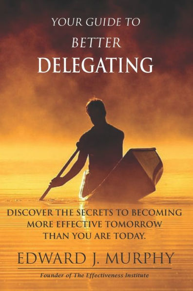 Your GUIDE to Better Delegating: Discover the SECRETS to Becoming More Effective Tomorrow Than You Are Today