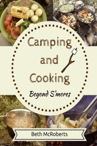 Title: Camping and Cooking Beyond S'mores: Outdoors Cooking Guide and Cookbook for Beginner Campers, Author: Beth McRoberts