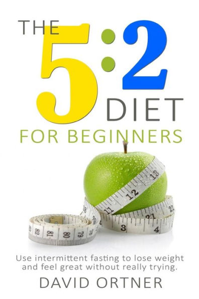 The 5-2 Diet for Beginners : Using Intermittent Fasting to Lose Weight and Feel Great Without Really Trying