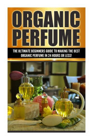 Title: Organic Perfume: The Ultimate beginner's Guide to Making the Best Organic Perfume in 24 Hours or Less!, Author: Sarah Cohen