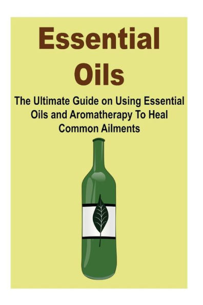 Essential Oils: The Ultimate Guide on Using Essential Oils and Aromatherapy To Heal Common Ailments: (Essential Oils, Essential Oils for Beginners, Guide on Using Essential Oils, Aromatherapy, Aromatherapy for Beginners)