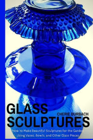 Title: Glass Sculptures: How to Make Beautiful Sculptures for the Garden Using Vases, Bowls, and Other Glass Pieces, Author: Cherie Burbach