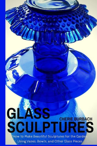 Glass Sculptures: How to Make Beautiful Sculptures for the Garden Using Vases, Bowls, and Other Glass Pieces