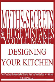 Title: Myths,Secrets, & Huge Mistakes You'll Make Designing Your Kitchen: What You Need To Know To Get Exactly What You Want In Your New Kitchen., Author: Joe Brandao