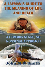 Title: A Layman's Guide to the Meaning of Life and Death; A Common Sense, No Nonsense Approach, Author: John M W Smith