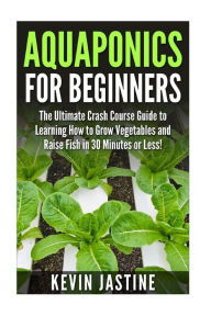 Title: Aquaponics for Beginners: The Ultimate Crash Course Guide to Learning How to Grow Vegetables and Raise Fish in 30 Minutes or Less!, Author: Kevin Jastine