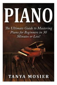 Title: Piano: The Ultimate Guide to Mastering Piano for Beginners in 30 Minutes or Less!, Author: Tanya Mosier