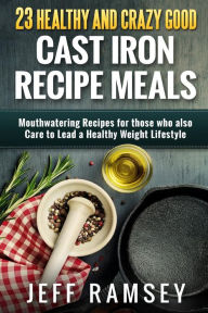Title: 23 Healthy and Crazy Good Cast Iron Recipe Meals: Mouthwatering recipes for those who also care to lead a healthy weight lifestyle, Author: Jeff Ramsey