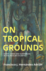 Title: On Tropical Grounds: Avant-Garde and Surrealism in the Insular Atlantic, Author: Francisco-J. Hernandez Adrian