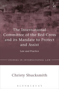 Title: The International Committee of the Red Cross and its Mandate to Protect and Assist: Law and Practice, Author: Christy Shucksmith