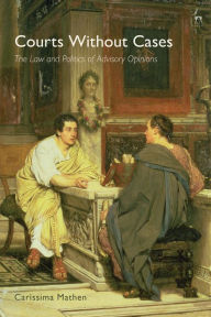 Title: Courts Without Cases: The Law and Politics of Advisory Opinions, Author: Carissima Mathen