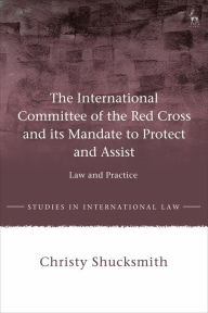 Title: The International Committee of the Red Cross and its Mandate to Protect and Assist: Law and Practice, Author: Christy Shucksmith