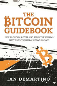 Title: The Bitcoin Guidebook: How to Obtain, Invest, and Spend the World's First Decentralized Cryptocurrency, Author: Ian DeMartino