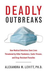 Title: Deadly Outbreaks: How Medical Detectives Save Lives Threatened by Killer Pandemics, Exotic Viruses, and Drug-Resistant Parasites, Author: Alexandra M. Levitt