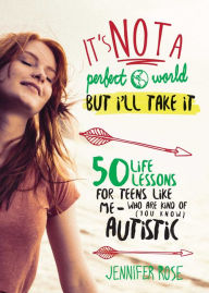 Title: It's Not a Perfect World, but I'll Take It: 50 Life Lessons for Teens Like Me Who Are Kind of (You Know) Autistic, Author: Jennifer Rose