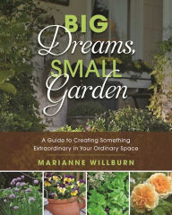 Title: Big Dreams, Small Garden: A Guide to Creating Something Extraordinary in Your Ordinary Space, Author: J. Ronald Spencer