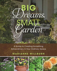 Title: Big Dreams, Small Garden: A Guide to Creating Something Extraordinary in Your Ordinary Space, Author: Marianne Willburn