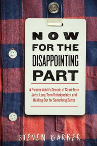 Title: Now for the Disappointing Part: A Pseudo-Adult's Decade of Short-Term Jobs, Long-Term Relationships, and Holding Out for Something Better, Author: Steven Barker