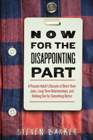 Title: Now for the Disappointing Part: A Pseudo-Adult?s Decade of Short-Term Jobs, Long-Term Relationships, and Holding Out for Something Better, Author: Steven Barker